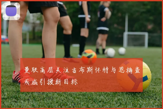 曼联高层关注吉布斯怀特与恩梅查或成引援新目标