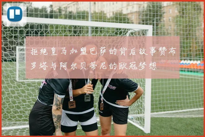 拒绝皇马加盟巴萨的背后故事赞布罗塔与阿尔贝蒂尼的欧冠梦想