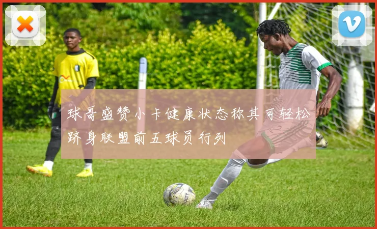 球哥盛赞小卡健康状态称其可轻松跻身联盟前五球员行列