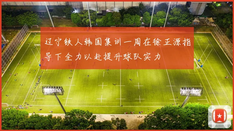 辽宁铁人韩国集训一周在徐正源指导下全力以赴提升球队实力