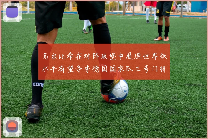 乌尔比希在对阵狼堡中展现世界级水平有望争夺德国国家队三号门将位置