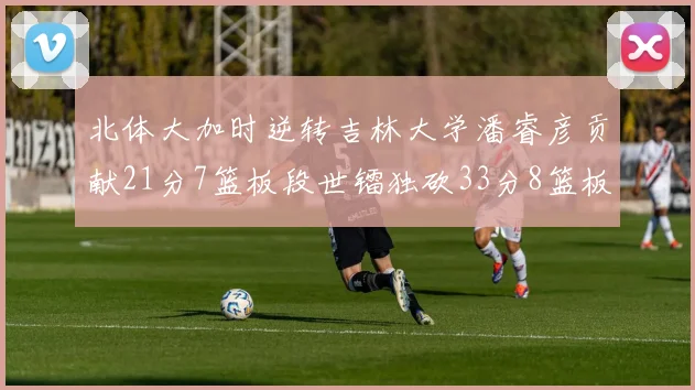 北体大加时逆转吉林大学潘睿彦贡献21分7篮板段世镭独砍33分8篮板表现抢眼