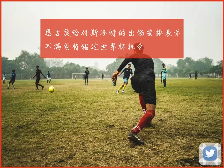 恩古莫哈对斯洛特的出场安排表示不满或将错过世界杯机会
