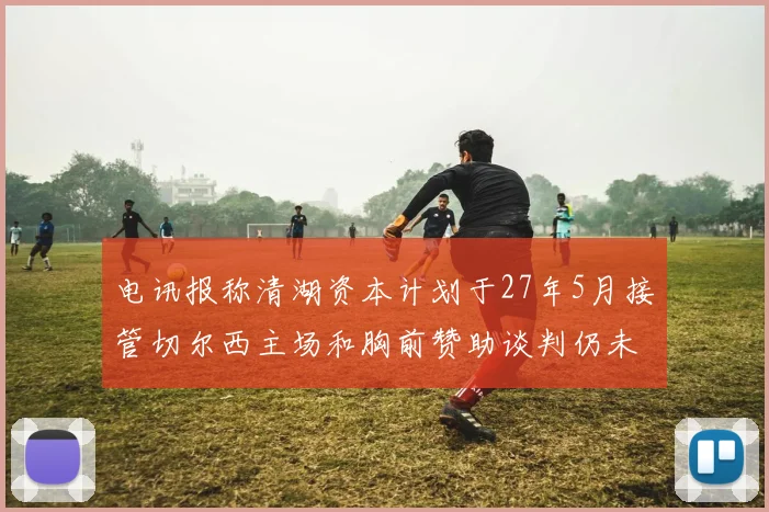 电讯报称清湖资本计划于27年5月接管切尔西主场和胸前赞助谈判仍未取得进展