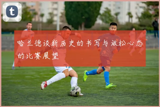 哈兰德谈新历史的书写与放松心态的比赛展望