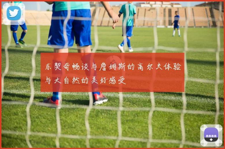 东契奇畅谈与詹姆斯的高尔夫体验与大自然的美好感受
