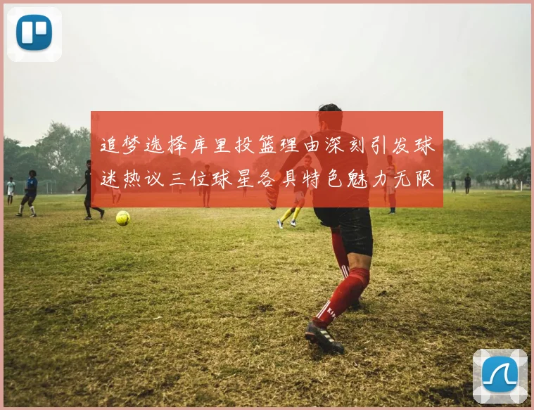 追梦选择库里投篮理由深刻引发球迷热议三位球星各具特色魅力无限