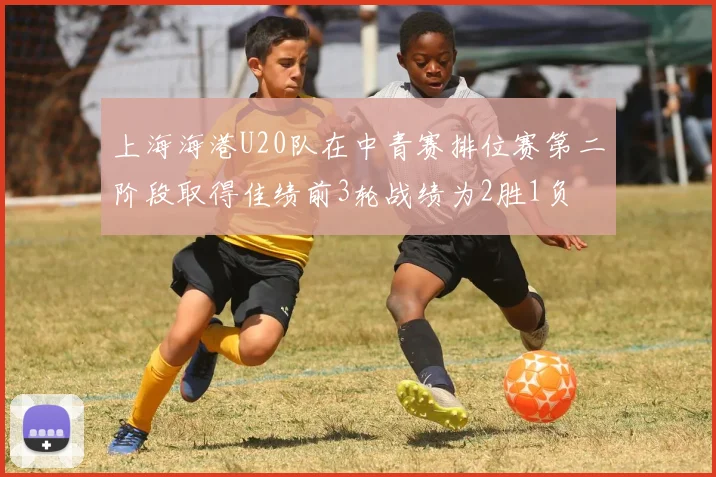 上海海港U20队在中青赛排位赛第二阶段取得佳绩前3轮战绩为2胜1负