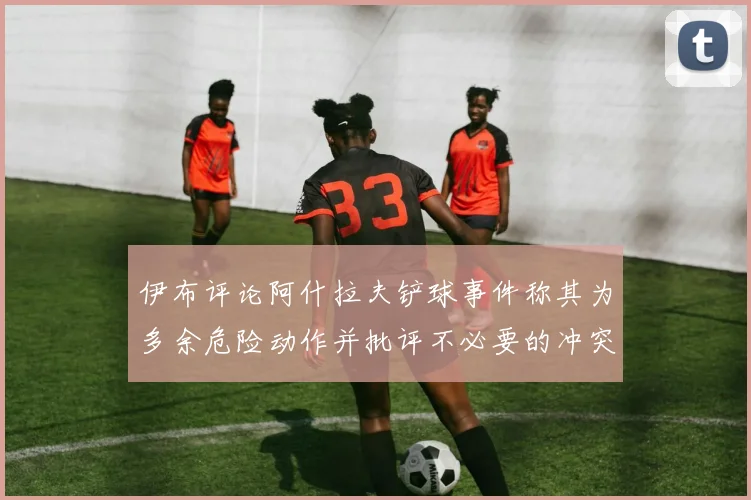 伊布评论阿什拉夫铲球事件称其为多余危险动作并批评不必要的冲突