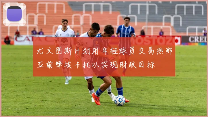 尤文图斯计划用年轻球员交易热那亚前锋埃卡托以实现财政目标