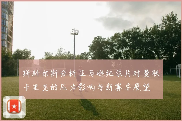 斯科尔斯分析亚马逊纪录片对曼联卡里克的压力影响与新赛季展望