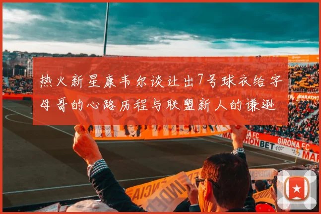 热火新星康韦尔谈让出7号球衣给字母哥的心路历程与联盟新人的谦逊态度
