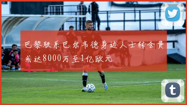 巴黎联系巴尔韦德身边人士转会费或达8000万至1亿欧元